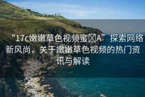 “17c嫩嫩草色視頻蜜?A”探索網(wǎng)絡(luò)新風(fēng)尚，關(guān)于嫩嫩草色視頻的熱門資訊與解讀