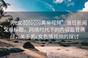 “男c女??黃秘視頻”當(dāng)日新聞文章標(biāo)題，網(wǎng)絡(luò)時(shí)代下的內(nèi)容監(jiān)管挑戰(zhàn)，關(guān)于男c女色情視頻的探討