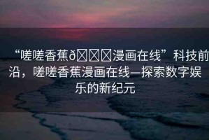 “嗟嗟香蕉??漫畫(huà)在線”科技前沿，嗟嗟香蕉漫畫(huà)在線—探索數(shù)字娛樂(lè)的新紀(jì)元