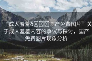 “成人羞羞??國(guó)產(chǎn)免費(fèi)圖片”關(guān)于成人羞羞內(nèi)容的爭(zhēng)議與探討，國(guó)產(chǎn)免費(fèi)圖片現(xiàn)象分析