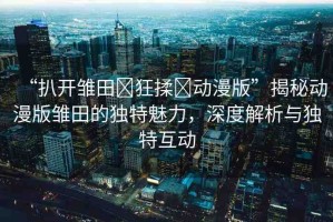 “扒開雛田?狂揉?動(dòng)漫版”揭秘動(dòng)漫版雛田的獨(dú)特魅力，深度解析與獨(dú)特互動(dòng)