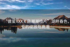 “做爰XXXⅩ高潮潮噴片”湖畔春色，爰的綻放與高潮