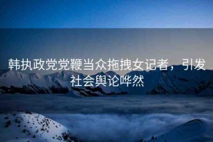 韓執(zhí)政黨黨鞭當眾拖拽女記者，引發(fā)社會輿論嘩然