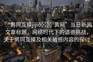 “男同互摸jiji??黃網(wǎng)”當(dāng)日新聞文章標(biāo)題，網(wǎng)絡(luò)時代下的道德挑戰(zhàn)，關(guān)于男同互摸及相關(guān)敏感內(nèi)容的探討