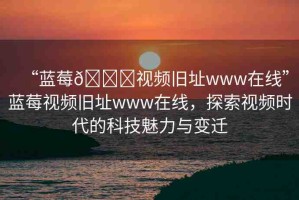 “藍(lán)莓??視頻舊址www在線”藍(lán)莓視頻舊址www在線，探索視頻時代的科技魅力與變遷