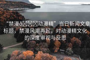 “禁漫??動(dòng)漫精”當(dāng)日新聞文章標(biāo)題，禁漫風(fēng)潮再起，對(duì)動(dòng)漫精文化的深度審視與反思