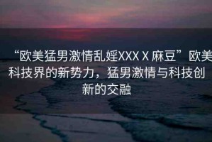 “歐美猛男激情亂婬XXXⅩ麻豆”歐美科技界的新勢(shì)力，猛男激情與科技創(chuàng)新的交融