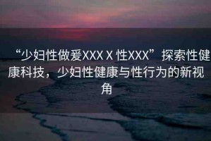 “少婦性做爰XXXⅩ性XXX”探索性健康科技，少婦性健康與性行為的新視角