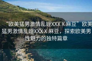 “歐美猛男激情亂婬XXXⅩ麻豆”歐美猛男激情亂婬XXXⅩ麻豆，探索歐美男性魅力的獨(dú)特篇章