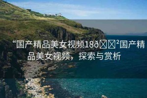 “國產(chǎn)精品美女視頻18??國產(chǎn)精品美女視頻，探索與賞析