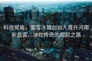 科技賦能，蜜雪冰城創(chuàng)始人晉升河南新首富，冰飲傳奇的崛起之路
