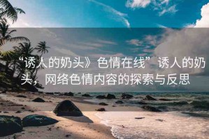“誘人的奶頭》色情在線”誘人的奶頭，網(wǎng)絡(luò)色情內(nèi)容的探索與反思