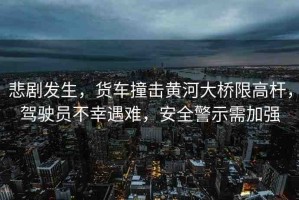 悲劇發(fā)生，貨車撞擊黃河大橋限高桿，駕駛員不幸遇難，安全警示需加強(qiáng)