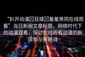“扒開動漫?狂揉?羞羞男同在線觀看”當日新聞文章標題，網(wǎng)絡時代下的動漫觀看，探討在線觀看動漫的新現(xiàn)象與新挑戰(zhàn)