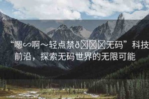 “嗯∽啊～輕點禁??無碼”科技前沿，探索無碼世界的無限可能