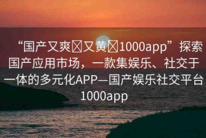 “國(guó)產(chǎn)又爽?又黃?1000app”探索國(guó)產(chǎn)應(yīng)用市場(chǎng)，一款集娛樂、社交于一體的多元化APP—國(guó)產(chǎn)娛樂社交平臺(tái)1000app