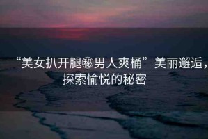 “美女扒開腿秘男人爽桶”美麗邂逅，探索愉悅的秘密