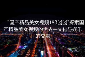 “國產(chǎn)精品美女視頻18??探索國產(chǎn)精品美女視頻的世界—文化與娛樂的交融