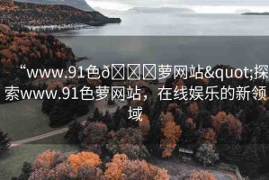 “www.91色??蘿網(wǎng)站"探索www.91色蘿網(wǎng)站，在線娛樂的新領(lǐng)域