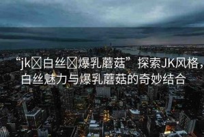 “jk?白絲?爆乳蘑菇”探索JK風(fēng)格，白絲魅力與爆乳蘑菇的奇妙結(jié)合