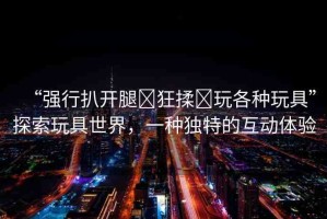 “強(qiáng)行扒開腿?狂揉?玩各種玩具”探索玩具世界，一種獨(dú)特的互動(dòng)體驗(yàn)