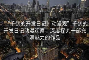 “千鶴的開發(fā)日記》動(dòng)漫觀”千鶴的開發(fā)日記動(dòng)漫觀察，深度探究一部充滿魅力的作品