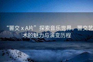“嘼交ⅹA片”探索音樂(lè)世界，嘼交藝術(shù)的魅力與演變歷程