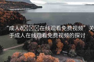“成人??在線觀看免費(fèi)視頻”關(guān)于成人在線觀看免費(fèi)視頻的探討