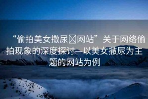 “偷拍美女撒尿?網(wǎng)站”關(guān)于網(wǎng)絡(luò)偷拍現(xiàn)象的深度探討—以美女撒尿?yàn)橹黝}的網(wǎng)站為例
