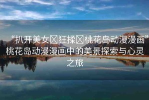 “扒開美女?狂揉?桃花島動漫漫畫”桃花島動漫漫畫中的美景探索與心靈之旅