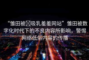 “雛田被?吸乳羞羞網(wǎng)站”雛田被數(shù)字化時(shí)代下的不良內(nèi)容所影響，警惕網(wǎng)絡(luò)低俗內(nèi)容的傳播