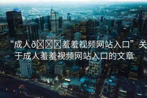 “成人??羞羞視頻網(wǎng)站入口”關(guān)于成人羞羞視頻網(wǎng)站入口的文章