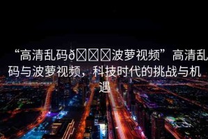 “高清亂碼??波蘿視頻”高清亂碼與波蘿視頻，科技時(shí)代的挑戰(zhàn)與機(jī)遇
