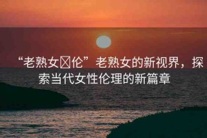 “老熟女亂倫”老熟女的新視界，探索當(dāng)代女性倫理的新篇章