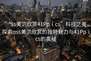 “ss美泬欣賞41Ppⅰcs”科技之美，探索αss美泬欣賞的獨特魅力與41Ppⅰcs的奧秘