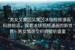 “男女又爽?又黃?冰塊視頻漫畫”科技前沿，探索冰塊視頻漫畫的新世界—男女情感交織的視聽盛宴