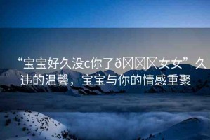 “寶寶好久沒c你了??女女”久違的溫馨，寶寶與你的情感重聚