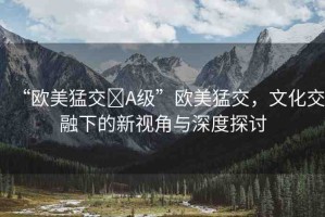 “歐美猛交?A級”歐美猛交，文化交融下的新視角與深度探討