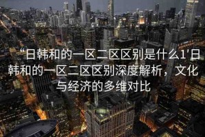 “日韓和的一區(qū)二區(qū)區(qū)別是什么1′日韓和的一區(qū)二區(qū)區(qū)別深度解析，文化與經(jīng)濟的多維對比
