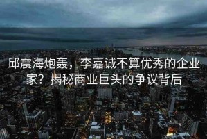 邱震海炮轟，李嘉誠不算優(yōu)秀的企業(yè)家？揭秘商業(yè)巨頭的爭議背后