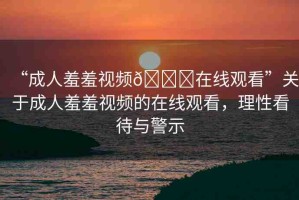 “成人羞羞視頻??在線觀看”關(guān)于成人羞羞視頻的在線觀看，理性看待與警示