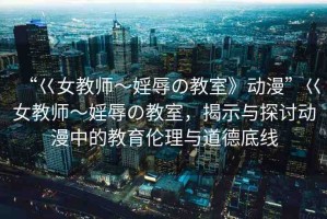 “巜女教師～婬辱の教室》動漫”巜女教師～婬辱の教室，揭示與探討動漫中的教育倫理與道德底線