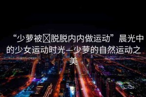 “少蘿被?脫脫內(nèi)內(nèi)做運動”晨光中的少女運動時光—少蘿的自然運動之美