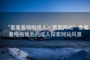 “羞羞羞啪啪成人╳男男網(wǎng)站”羞羞羞啪啪背后的成人探索網(wǎng)站風景