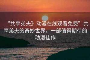 “共享弟夫》動漫在線觀看免費”共享弟夫的奇妙世界，一部值得期待的動漫佳作