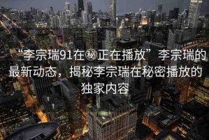 “李宗瑞91在秘正在播放”李宗瑞的最新動(dòng)態(tài)，揭秘李宗瑞在秘密播放的獨(dú)家內(nèi)容