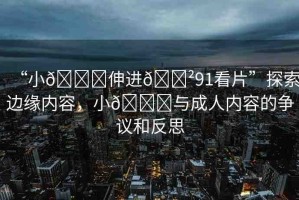“小??伸進??91看片”探索邊緣內(nèi)容，小??與成人內(nèi)容的爭議和反思