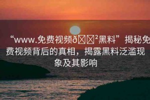 “www.免費(fèi)視頻??黑料”揭秘免費(fèi)視頻背后的真相，揭露黑料泛濫現(xiàn)象及其影響