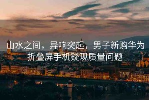 山水之間，異響突起，男子新購華為折疊屏手機疑現(xiàn)質(zhì)量問題