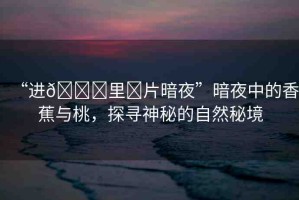 “進(jìn)??里?片暗夜”暗夜中的香蕉與桃，探尋神秘的自然秘境